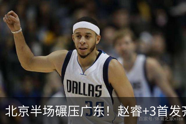 北京半场碾压广东！赵睿+3首发齐爆，丘天惊喜，广东防守太差了！