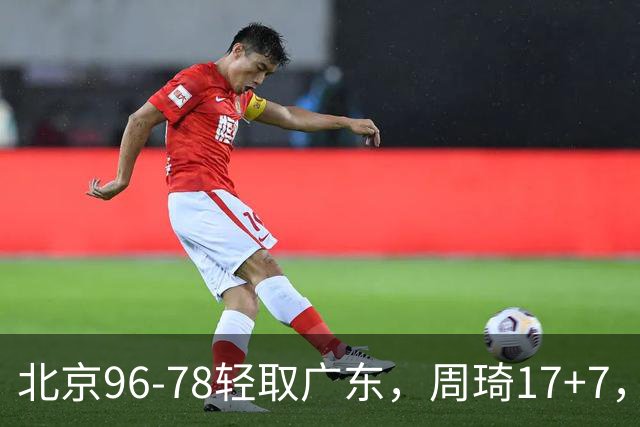 北京96-78轻取广东，周琦17+7，布朗20+10，胡明轩15分