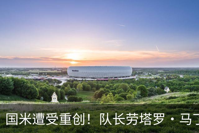 国米遭受重创！队长劳塔罗・马丁内斯受伤，预计一共缺席7场比赛