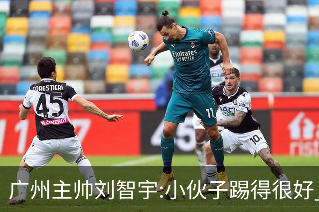 广州主帅刘智宇:小伙子踢得很好 丢球因身材劣势