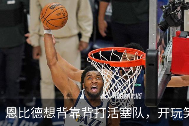 恩比德想背靠背打活塞队，开玩笑的向媒体提出要求：给76人队施压