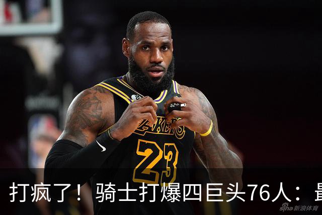 打疯了！骑士打爆四巨头76人：最多领先29分，哈登遭全场嘘声