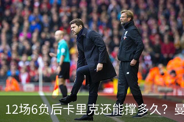 12场6负后卡里克还能撑多久？曼联新帅候选浮出水面