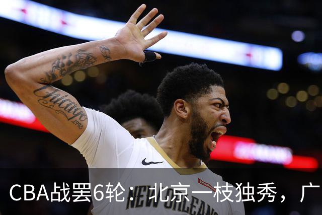 CBA战罢6轮：北京一枝独秀，广东山东掉链子，辽篮惊喜，黑马褪色